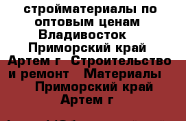 стройматериалы по оптовым ценам (Владивосток) - Приморский край, Артем г. Строительство и ремонт » Материалы   . Приморский край,Артем г.